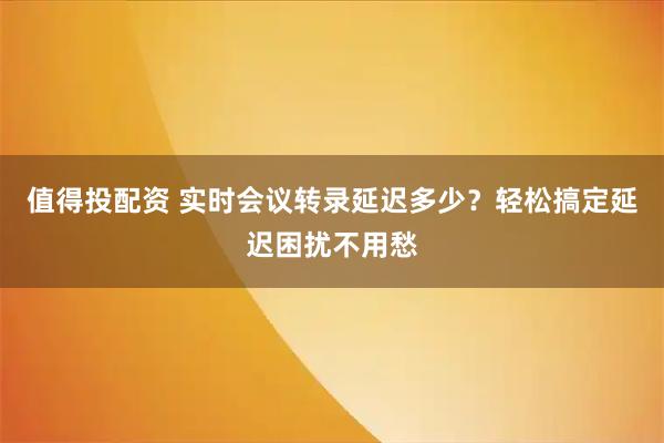 值得投配资 实时会议转录延迟多少？轻松搞定延迟困扰不用愁