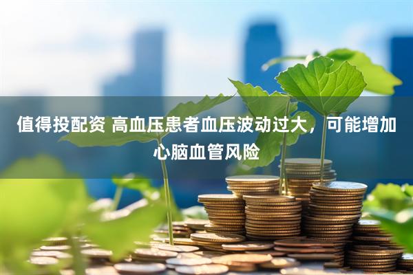 值得投配资 高血压患者血压波动过大，可能增加心脑血管风险