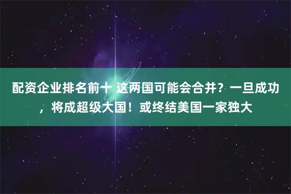 配资企业排名前十 这两国可能会合并？一旦成功，将成超级大国！或终结美国一家独大