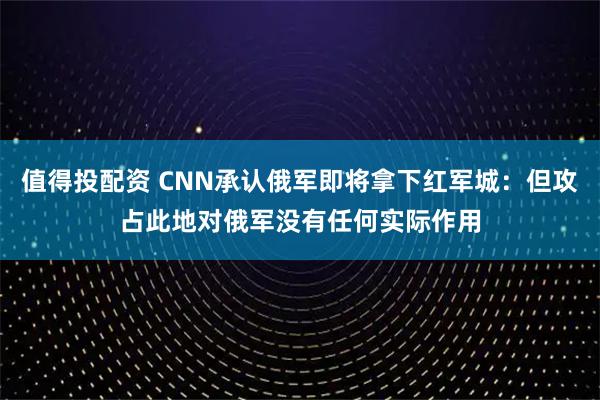 值得投配资 CNN承认俄军即将拿下红军城：但攻占此地对俄军没有任何实际作用