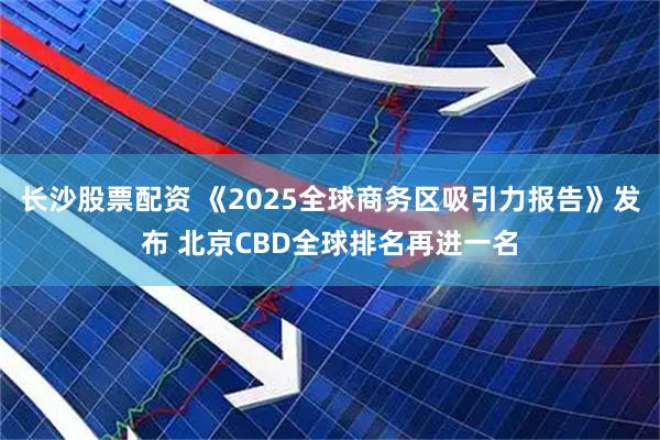 长沙股票配资 《2025全球商务区吸引力报告》发布 北京CBD全球排名再进一名