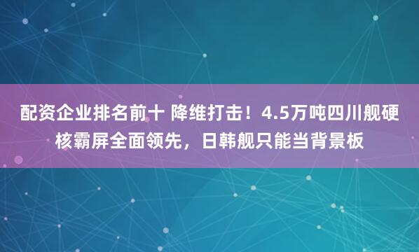 配资企业排名前十 降维打击！4.5万吨四川舰硬核霸屏全面领先，日韩舰只能当背景板
