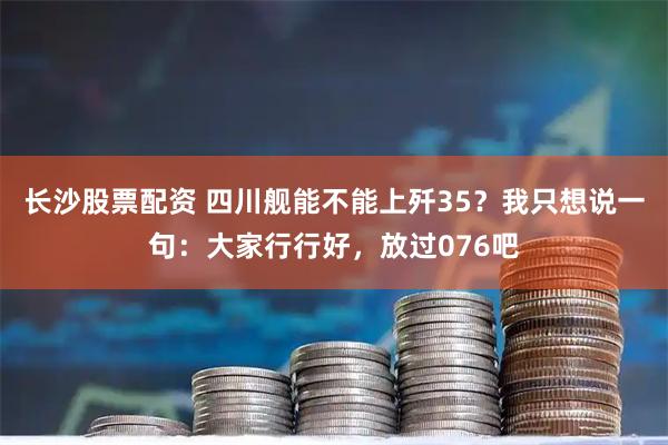 长沙股票配资 四川舰能不能上歼35？我只想说一句：大家行行好，放过076吧